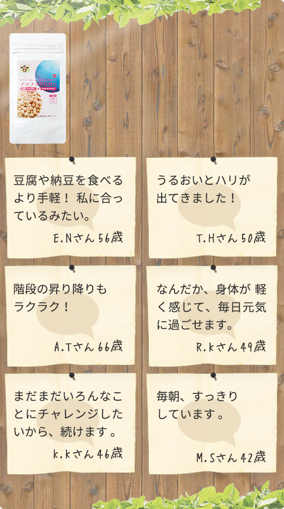 豆腐や納豆を食べるより手軽！私に合っているみたい。（E.Nさん56歳）／うるおいとハリが出てきました！（T.Hさん50歳）／階段も昇り降りもラクラク！（A.Tさん66歳）／なんだか、身体が軽く感じて、毎日元気に過ごせます。（R.Kさん49歳）／まだまだいろんなことにチャレンジしたいから、続けます。（K.Kさん46歳）／毎朝、すっきりしています。（M.Sさん42歳）