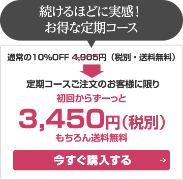 続けるほどに実感！お得な定期コース通常の10%OFF4,905円（税別・送料無料）→定期コースご注文のお客様に限り初回からずーっと3,450円（税別）もちろん送料無料：今すぐ購入する