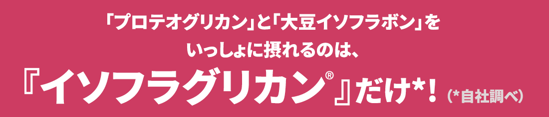 「プロテオグリカン」と「大豆イソフラボン」をいっしょに摂れるのは、『イソフラグリカン®』だけ*! （*自社調べ） 