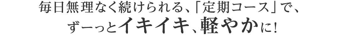 毎日無理なく続けられる、「定期コース」で、 ずーっとイキイキ、軽やかに！