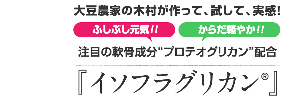 大豆農家の木村が作って、試して、実感! ふしぶし元気!!からだ軽やか!! 注目の軟骨成分“プロテオグリカン”配合『イソフラグリカン®』